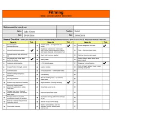 Filming
RISK ASSESSMENT RECORD
Risk assessed by:Luke Green
Name Luke Green Position Student
Date 29/09/2016 Date 29/09/2016
Hazard Checklist – select your hazards from the list belowand analyse these and assess level of riskin Part B. Add extra hazards if required
Hazards Tick √ Hazards Tick √ Hazards Tick√
1
Access/egress -
blocked/restricted 17
General public – arrangements f or
saf ety
33 Stunts/ dangerous activ ities
2 Alcohol/f ood/drinks/supplies 18
Hazardous substances – chemicals/
dust/ f umes/ poisons/asbestos/ battery
acid/ waste disposal/ animal waste/ f uel
34 Tools – Electrical (hand tools)
3
Animals/insects: wild, perf orming
etc 19 Heat / cold / extreme weather 35 Vehicles/ motorcy cles/ speed
4
Any special prop under direct
control of artistes 20 Heav y loads 36
Water/ close to water/ tanks/ aqua
parks/ canals
5 Audience saf ety/seating 21 L.P.G/ bottled gases 37 Weapons/ kniv es/firearms
6 Crowds/Public (f ilming & control) 22 Lasers / strobes 38
Work at height: ladders/ tower/ ropes/
climbing equipment
7 Conf ined space 23 Lif ting equipment – f orklif t/pallet trolley 39
8
Derelict buildings/dangerous
structures 24 Lone working 40
9 Driv ing operations 25
Manual Handling/ heav y or awkward
shape loads 41
10 Explosiv e/py rotechnics/ fireworks 26 Night operations (f ilming/ camping) 42
11
Electricity / lighting f eeds/
practical’s/ generators/ cables
near water
27 Noise/high sound lev els 43
12
Fatigue/ long hours/ phy sical
exertion/ adrenaline f low/ stress/
early starts
28 Practical f lame/f ires/ flares 44
13
Fire prev ention/ ev acuation
procedures/casualty ev acuation 29
Scaf f olds/ decking/ platf orms/ walkways
on set
45
14
First Aid / medical Requirements
Specialist rescue 30 Special ‘f ly ing’/ technical rigs 46
15 Flammable materials 31
Scenic / set materials – not f ire
retardant/ toxicity tested/ glass/
poly sty rene
47
 