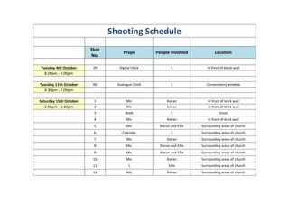 Shooting Schedule
                        Shot
                                    Props         People Involved             Location
                        No.

Tuesday 4th October      29       Digital Clock                         In front of blank wall
  8.00am - 4.00pm

Tuesday 11th October     60      Analogue Clock                         Conservatory window
  4.30pm - 7.00pm

Saturday 15th October    1            Mic              Kieran            In front of brick wall
   2.00pm - 5.30pm       2            Mic              Kieran            In front of brick wall
                         3           Book                                       Grass
                         4            Mic              Kieran            In front of brick wall
                         5            Mic          Kieran and Ellie   Surrounding areas of church
                         6         Calendar                          Surrounding areas of church
                         7            Mic              Kieran         Surrounding areas of church
                         8            Mic          Kieran and Ellie   Surrounding areas of church
                         9            Mic          Kieran and Ellie   Surrounding areas of church
                         10           Mic              Kieran         Surrounding areas of church
                         11                            Ellie         Surrounding areas of church
                         12           Mic              Kieran         Surrounding areas of church
 