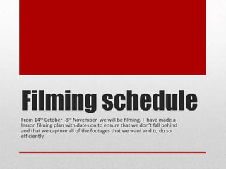 Filming schedule
From 14th 0ctober -8th November we will be filming. I have made a
lesson filming plan with dates on to ensure that we don’t fall behind
and that we capture all of the footages that we want and to do so
efficiently.

 