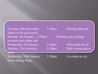 Tuesday 16th December 3:30pm Filming Mia and 
Marni at the graveyard 
Monday 5th January 3:30pm Filming cars coming 
towards each other edit 
Wednesday 7th January 3:30pm After math of car 
Monday 12th Janurary 3:30pm Park avenue grave 
yard 
Wednesday 14th January 3:30pm A women in my 
house taking drugs 
