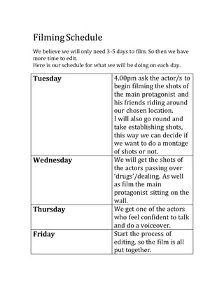 FilmingSchedule
We believe we will only need 3-5 days to film. So then we have
more time to edit.
Here is our schedule for what we will be doing on each day.
Tuesday 4.00pm ask the actor/s to
begin filming the shots of
the main protagonist and
his friends riding around
our chosen location.
I will also go round and
take establishing shots,
this way we can decide if
we want to do a montage
of shots or not.
Wednesday We will get the shots of
the actors passing over
‘drugs’/dealing. As well
as film the main
protagonist sitting on the
wall.
Thursday We get one of the actors
who feel confident to talk
and do a voiceover.
Friday Start the process of
editing, so the film is all
put together.
 