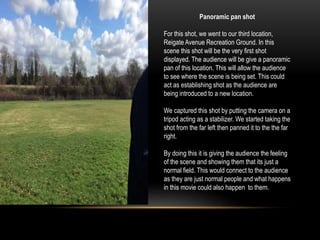 Panoramic pan shot
For this shot, we went to our third location,
Reigate Avenue Recreation Ground. In this
scene this shot will be the very first shot
displayed. The audience will be give a panoramic
pan of this location. This will allow the audience
to see where the scene is being set. This could
act as establishing shot as the audience are
being introduced to a new location.
We captured this shot by putting the camera on a
tripod acting as a stabilizer. We started taking the
shot from the far left then panned it to the the far
right.
By doing this it is giving the audience the feeling
of the scene and showing them that its just a
normal field. This would connect to the audience
as they are just normal people and what happens
in this movie could also happen to them.
 