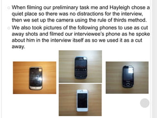  When filming our preliminary task me and Hayleigh chose a
quiet place so there was no distractions for the interview,
then we set up the camera using the rule of thirds method.
 We also took pictures of the following phones to use as cut
away shots and filmed our interviewee’s phone as he spoke
about him in the interview itself as so we used it as a cut
away.
 