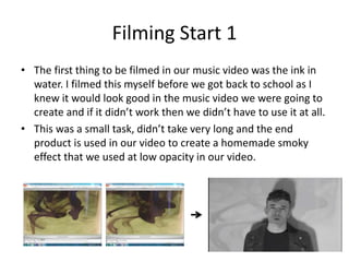 Filming Start 1
• The first thing to be filmed in our music video was the ink in
water. I filmed this myself before we got back to school as I
knew it would look good in the music video we were going to
create and if it didn’t work then we didn’t have to use it at all.
• This was a small task, didn’t take very long and the end
product is used in our video to create a homemade smoky
effect that we used at low opacity in our video.
 
