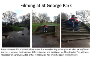 Filming at St George Park




Some scenes within our music video are of Scarlett reflecting on her past with her ex boyfriend
and this is some of the images of different angles and shot types we filmed today. This will be a
‘flashback’ in our music video of her reflecting on her time she spent with him here.
 