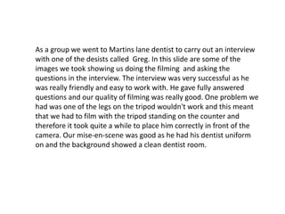As a group we went to Martins lane dentist to carry out an interview
with one of the desists called Greg. In this slide ar...