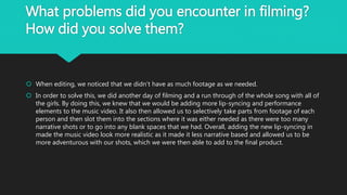 What problems did you encounter in filming?
How did you solve them?
 When editing, we noticed that we didn’t have as much footage as we needed.
 In order to solve this, we did another day of filming and a run through of the whole song with all of
the girls. By doing this, we knew that we would be adding more lip-syncing and performance
elements to the music video. It also then allowed us to selectively take parts from footage of each
person and then slot them into the sections where it was either needed as there were too many
narrative shots or to go into any blank spaces that we had. Overall, adding the new lip-syncing in
made the music video look more realistic as it made it less narrative based and allowed us to be
more adventurous with our shots, which we were then able to add to the final product.
 