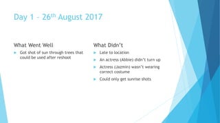 Day 1 – 26th August 2017
What Went Well
Got shot of sun through trees that
could be used after reshoot
What Didn’t
Late to location
An actress (Abbie) didn’t turn up
Actress (Jazmin) wasn’t wearing
correct costume
Could only get sunrise shots