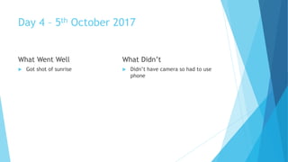 Day 4 – 5th October 2017
What Went Well
Got shot of sunrise
What Didn’t
Didn’t have camera so had to use
phone