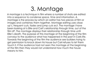 3. Montage
A montage is a technique in film where a number of shots are edited
into a sequence to condense space, time and information. A
montage is the process by which an editor has two pieces of film or
images and combines them together. Montage editing uses close
up’s, frequent cuts, fades and jump cuts ect. The montage I have
been looking at is Ellie and Carl’s relationship through time, out of the
film UP. The montage displays their relationship through time until
Ellie’s death. The purpose of this montage at the beginning of the film
conveys to the audience what has happened in the past in Carls life.
Towards the beginning of the film the audience see builders trying to
get permission to knock down his house but Carl refuses to let them
touch it. If the audience had not seen the montage at the beginning
of the film then they would not understand how much the house
means to him.
 