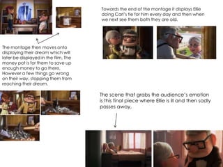 The montage then moves onto
displaying their dream which will
later be displayed in the film. The
money pot is for them to save up
enough money to go there.
However a few things go wrong
on their way, stopping them from
reaching their dream.
Towards the end of the montage it displays Ellie
doing Carl’s tie for him every day and then when
we next see them both they are old.
The scene that grabs the audience’s emotion
is this final piece where Ellie is ill and then sadly
passes away.
 