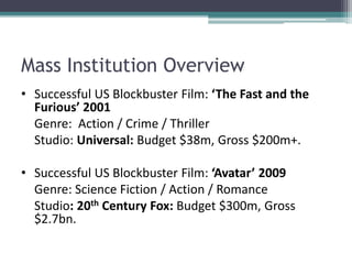 Mass Institution Overview
• Successful US Blockbuster Film: ‘The Fast and the
Furious’ 2001
Genre: Action / Crime / Thriller
Studio: Universal: Budget $38m, Gross $200m+.
• Successful US Blockbuster Film: ‘Avatar’ 2009
Genre: Science Fiction / Action / Romance
Studio: 20th Century Fox: Budget $300m, Gross
$2.7bn.
 