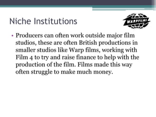 Niche Institutions
• Producers can often work outside major film
studios, these are often British productions in
smaller studios like Warp films, working with
Film 4 to try and raise finance to help with the
production of the film. Films made this way
often struggle to make much money.
 