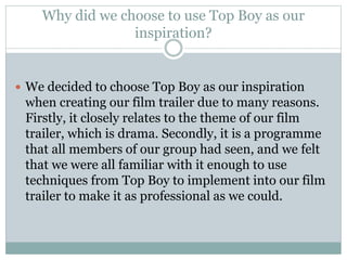 Why did we choose to use Top Boy as our 
inspiration? 
 We decided to choose Top Boy as our inspiration 
when creating our film trailer due to many reasons. 
Firstly, it closely relates to the theme of our film 
trailer, which is drama. Secondly, it is a programme 
that all members of our group had seen, and we felt 
that we were all familiar with it enough to use 
techniques from Top Boy to implement into our film 
trailer to make it as professional as we could. 
 