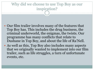 Why did we choose to use Top Boy as our 
inspiration? 
 Our film trailer involves many of the features that 
Top Boy has. This includes the drug business, the 
criminal underworld, the enigmas, the twists. Our 
programme has many conflicts that relate to 
Dushane in Top Boy, and about the life of Ra’Nell. 
 As well as this, Top Boy also includes many aspects 
that we originally wanted to implement into our film 
trailer, such as life struggles, a turn of unfortunate 
events, etc. 
 