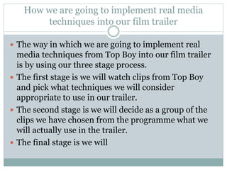How we are going to implement real media 
techniques into our film trailer 
 The way in which we are going to implement real 
media techniques from Top Boy into our film trailer 
is by using our three stage process. 
 The first stage is we will watch clips from Top Boy 
and pick what techniques we will consider 
appropriate to use in our trailer. 
 The second stage is we will decide as a group of the 
clips we have chosen from the programme what we 
will actually use in the trailer. 
 The final stage is we will 
 