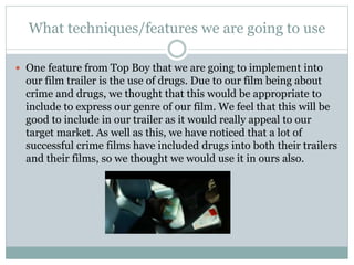 What techniques/features we are going to use 
 One feature from Top Boy that we are going to implement into 
our film trailer is the use of drugs. Due to our film being about 
crime and drugs, we thought that this would be appropriate to 
include to express our genre of our film. We feel that this will be 
good to include in our trailer as it would really appeal to our 
target market. As well as this, we have noticed that a lot of 
successful crime films have included drugs into both their trailers 
and their films, so we thought we would use it in ours also. 
 