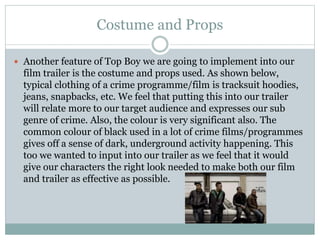 Costume and Props 
 Another feature of Top Boy we are going to implement into our 
film trailer is the costume and props used. As shown below, 
typical clothing of a crime programme/film is tracksuit hoodies, 
jeans, snapbacks, etc. We feel that putting this into our trailer 
will relate more to our target audience and expresses our sub 
genre of crime. Also, the colour is very significant also. The 
common colour of black used in a lot of crime films/programmes 
gives off a sense of dark, underground activity happening. This 
too we wanted to input into our trailer as we feel that it would 
give our characters the right look needed to make both our film 
and trailer as effective as possible. 
 