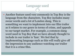Language used 
 Another feature used very commonly in Top Boy is the 
language from the characters. Top Boy includes many 
swear words and a lot of London slang. This is 
something we want to implement into our film trailer 
as it relates to our genre in terms of crime, and appeals 
to our target market. For example, a common slang 
word used in Top Boy that we have already thought to 
include in our trailer is ‘fam’. We feel that by 
implementing language such as this will really give off 
the impression to any audience watching our trailer 
that it is a crime film. 
 