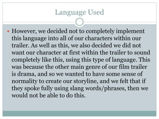 Language Used 
 However, we decided not to completely implement 
this language into all of our characters within our 
trailer. As well as this, we also decided we did not 
want our character at first within the trailer to sound 
completely like this, using this type of language. This 
was because the other main genre of our film trailer 
is drama, and so we wanted to have some sense of 
normality to create our storyline, and we felt that if 
they spoke fully using slang words/phrases, then we 
would not be able to do this. 
