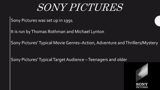 SONY PICTURES
Sony Pictures was set up in 1991
It is run byThomas Rothman and Michael Lynton
Sony Pictures’Typical Movie Genres–Action, Adventure andThrillers/Mystery
Sony Pictures’TypicalTarget Audience –Teenagers and older
 