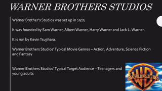 WARNER BROTHERS STUDIOS
Warner Brother’s Studios was set up in 1923
It was founded by SamWarner, Albert Warner, HarryWarner and Jack L.Warner.
It is run by KevinTsujihara.
Warner Brothers Studios’Typical Movie Genres – Action, Adventure, Science Fiction
and Fantasy
Warner Brothers Studios’TypicalTarget Audience –Teenagers and
young adults
 