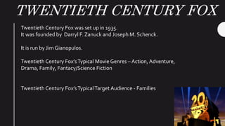 TWENTIETH CENTURY FOX
Twentieth Century Fox was set up in 1935.
It was founded by Darryl F. Zanuck and Joseph M. Schenck.
It is run by Jim Gianopulos.
Twentieth Century Fox’sTypical Movie Genres – Action, Adventure,
Drama, Family, Fantacy/Science Fiction
Twentieth Century Fox’sTypicalTarget Audience - Families
 
