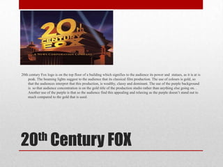 20th century Fox logo is on the top floor of a building which signifies to the audience its power and statues, as it is at is
peak. The beaming lights suggest to the audience that its classical film production. The use of colours is gold, so
that the audiences interpret that this production, is wealthy, classy and dominant. The use of the purple background
is so that audience concentration is on the gold title of the production studio rather than anything else going on. .
Another use of the purple is that so the audience find this appealing and relaxing as the purple doesn’t stand out to
much compared to the gold that is used.

th Century FOX
20

 
