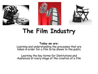 The Film Industry
Today we are:
Learning and understanding the processes that are
taken in order for a film to be shown to the public
Learning the key terms for Institutions and
Audiences at every stage of the creation of a film
 
