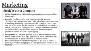 Marketing
Straight outta Compton
 While shooting in California the production spent $50 million
in the state.
 Beats by Dre launched a new app through the website
“StraightOuttaSomewhere.com.” The app allows users to create
a meme by uploading a picture with the "Straight Outta" logo
and fill in the blank with a location of their choice. In under 24
hours, over 78,000 "Straight Outta" images were downloaded
on social media sites and over 6 million downloads were
generated before the film's opening day.
 Straight Outta Compton grossed $161.2 million in the United
States and Canada. Also $40.4 million in other territories for a
worldwide total of $201.6 million. A website called
Deadline.com calculated the net profit of the film to be $91.1
million, when factoring together all expenses and revenues for
the film.
 