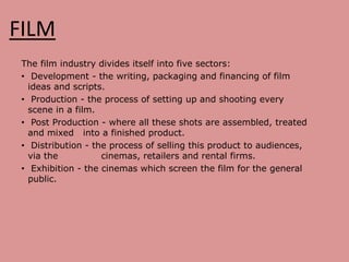 FILM
The film industry divides itself into five sectors:
• Development - the writing, packaging and financing of film
ideas and scripts.
• Production - the process of setting up and shooting every
scene in a film.
• Post Production - where all these shots are assembled, treated
and mixed into a finished product.
• Distribution - the process of selling this product to audiences,
via the cinemas, retailers and rental firms.
• Exhibition - the cinemas which screen the film for the general
public.
 