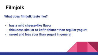 Filmjolk
What does filmjolk taste like?
- has a mild cheese-like flavor
- thickness similar to kefir; thinner than regular yogurt
- sweet and less sour than yogurt in general
 