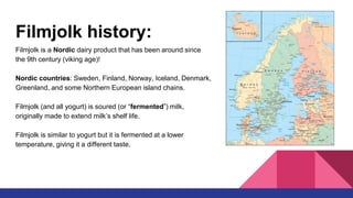 Filmjolk history:
Filmjolk is a Nordic dairy product that has been around since
the 9th century (viking age)!
Nordic countries: Sweden, Finland, Norway, Iceland, Denmark,
Greenland, and some Northern European island chains.
Filmjolk (and all yogurt) is soured (or “fermented”) milk,
originally made to extend milk’s shelf life.
Filmjolk is similar to yogurt but it is fermented at a lower
temperature, giving it a different taste.
 