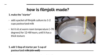 how is filmjolk made?
1. make the “starter”
- add a packet of filmjolk culture to 1-2
cups pasteurized milk
- let it sit at warm room temperature (~70
degrees) for 12-48 hours, until it has a
thick texture
1. add 1 tbsp of starter per 1 cup of
pasteurized milk (stir well)
 