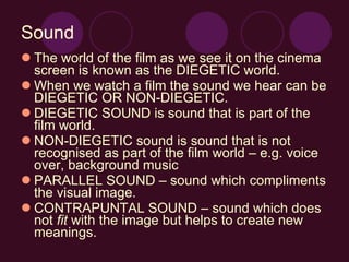 Sound The world of the film as we see it on the cinema screen is known as the DIEGETIC world. When we watch a film the sound we hear can be DIEGETIC OR NON-DIEGETIC. DIEGETIC SOUND is sound that is part of the film world. NON-DIEGETIC sound is sound that is not recognised as part of the film world – e.g. voice over, background music PARALLEL SOUND – sound which compliments the visual image. CONTRAPUNTAL SOUND – sound which does not  fit  with the image but helps to create new meanings. 