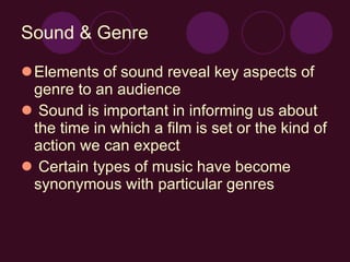Sound & Genre Elements of sound reveal key aspects of genre to an audience Sound is important in informing us about the time in which a film is set or the kind of action we can expect Certain types of music have become synonymous with particular genres   