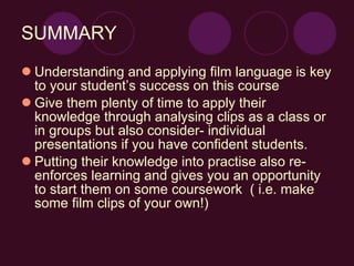 SUMMARY Understanding and applying film language is key to your student’s success on this course Give them plenty of time to apply their knowledge through analysing clips as a class or in groups but also consider- individual presentations if you have confident students. Putting their knowledge into practise also re-enforces learning and gives you an opportunity to start them on some coursework  ( i.e. make some film clips of your own!) 