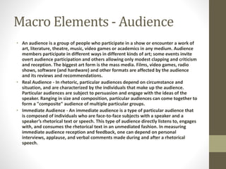 Macro Elements - Audience 
• An audience is a group of people who participate in a show or encounter a work of 
art, literature, theatre, music, video games or academics in any medium. Audience 
members participate in different ways in different kinds of art; some events invite 
overt audience participation and others allowing only modest clapping and criticism 
and reception. The biggest art form is the mass media. Films, video games, radio 
shows, software (and hardware) and other formats are affected by the audience 
and its reviews and recommendations. 
• Real Audience - In rhetoric, particular audiences depend on circumstance and 
situation, and are characterized by the individuals that make up the audience. 
Particular audiences are subject to persuasion and engage with the ideas of the 
speaker. Ranging in size and composition, particular audiences can come together to 
form a "composite" audience of multiple particular groups. 
• Immediate Audience - An immediate audience is a type of particular audience that 
is composed of individuals who are face-to-face subjects with a speaker and a 
speaker’s rhetorical text or speech. This type of audience directly listens to, engages 
with, and consumes the rhetorical text in an unmediated fashion. In measuring 
immediate audience reception and feedback, one can depend on personal 
interviews, applause, and verbal comments made during and after a rhetorical 
speech. 
