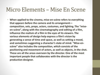 Micro Elements –Mise En Scene 
• When applied to the cinema, mise-en-scène refers to everything 
that appears before the camera and its arrangement— 
composition, sets, props, actors, costumes, and lighting. The “mise-en- 
scène”, along with the cinematography and editing of a film, 
influence the realism of a film in the eyes of its viewers. The 
various elements of design help express a film’s vision by 
generating a sense of time and space, as well as setting a mood, 
and sometimes suggesting a character’s state of mind. “Mise-en-scène” 
also includes the composition, which consists of the 
positioning and movement of actors, as well as objects, in the shot. 
These are all the areas overseen by the director. One of the most 
important people that collaborates with the director is the 
production designer. 
 