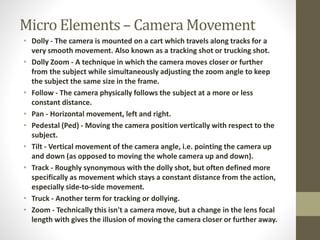 Micro Elements – Camera Movement 
• Dolly - The camera is mounted on a cart which travels along tracks for a 
very smooth movement. Also known as a tracking shot or trucking shot. 
• Dolly Zoom - A technique in which the camera moves closer or further 
from the subject while simultaneously adjusting the zoom angle to keep 
the subject the same size in the frame. 
• Follow - The camera physically follows the subject at a more or less 
constant distance. 
• Pan - Horizontal movement, left and right. 
• Pedestal (Ped) - Moving the camera position vertically with respect to the 
subject. 
• Tilt - Vertical movement of the camera angle, i.e. pointing the camera up 
and down (as opposed to moving the whole camera up and down). 
• Track - Roughly synonymous with the dolly shot, but often defined more 
specifically as movement which stays a constant distance from the action, 
especially side-to-side movement. 
• Truck - Another term for tracking or dollying. 
• Zoom - Technically this isn't a camera move, but a change in the lens focal 
length with gives the illusion of moving the camera closer or further away. 
 