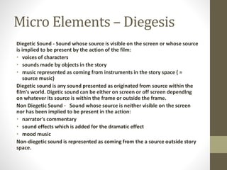 Micro Elements – Diegesis 
Diegetic Sound - Sound whose source is visible on the screen or whose source 
is implied to be present by the action of the film: 
• voices of characters 
• sounds made by objects in the story 
• music represented as coming from instruments in the story space ( = 
source music) 
Diegetic sound is any sound presented as originated from source within the 
film's world. Digetic sound can be either on screen or off screen depending 
on whatever its source is within the frame or outside the frame. 
Non Diegetic Sound - Sound whose source is neither visible on the screen 
nor has been implied to be present in the action: 
• narrator's commentary 
• sound effects which is added for the dramatic effect 
• mood music 
Non-diegetic sound is represented as coming from the a source outside story 
space. 
 