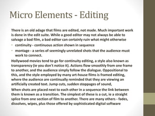 Micro Elements - Editing 
There is an old adage that films are edited, not made. Much important work 
is done in the edit suite. While a good editor may not always be able to 
salvage a bad film, a bad editor can certainly ruin what might otherwise 
• continuity - continuous action shown in sequence 
• montage - a series of seemingly unrelated shots that the audience must 
work to connect. 
Hollywood movies tend to go for continuity editing, a style also known as 
transparency (ie you don't notice it). Actions flow smoothly from one frame 
to another, and the audience simply follow the dialogue. Oppositional to 
this, and the style employed by many art-house films is framed editing, 
where the audience are continually reminded that they are viewing an 
artificially created text. Jump cuts, sudden stoppages of sound, 
When shots are placed next to each other in a sequence the link between 
them is known as a transition. The simplest of these is a cut, ie a straight 
splice from one section of film to another. There are many others - fades, 
dissolves, wipes, plus those offered by sophisticated digital software 
 