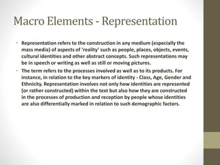 Macro Elements - Representation 
• Representation refers to the construction in any medium (especially the 
mass media) of aspects of ‘reality’ such as people, places, objects, events, 
cultural identities and other abstract concepts. Such representations may 
be in speech or writing as well as still or moving pictures. 
• The term refers to the processes involved as well as to its products. For 
instance, in relation to the key markers of identity - Class, Age, Gender and 
Ethnicity. Representation involves not only how identities are represented 
(or rather constructed) within the text but also how they are constructed 
in the processes of production and reception by people whose identities 
are also differentially marked in relation to such demographic factors. 
 