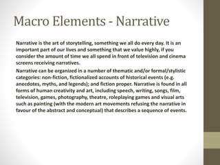Macro Elements - Narrative 
Narrative is the art of storytelling, something we all do every day. It is an 
important part of our lives and something that we value highly, if you 
consider the amount of time we all spend in front of television and cinema 
screens receiving narratives. 
Narrative can be organized in a number of thematic and/or formal/stylistic 
categories: non-fiction, fictionalized accounts of historical events (e.g. 
anecdotes, myths, and legends); and fiction proper. Narrative is found in all 
forms of human creativity and art, including speech, writing, songs, film, 
television, games, photography, theatre, roleplaying games and visual arts 
such as painting (with the modern art movements refusing the narrative in 
favour of the abstract and conceptual) that describes a sequence of events. 
 