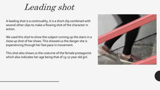Leading shot
A leading shot is a continuality, it is a short clip combined with
several other clips to make a flowing shot of the character in
action.
We used this shot to show the subject running up the stairs in a
close up shot of her shoes.This showed us the danger she is
experiencing through her fast pace in movement.
This shot also shows us the costume of the female protagonist
which also indicates her age being that of 15-17 year old girl.
 