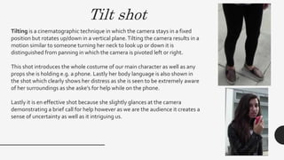 Tilt shot
Tilting is a cinematographic technique in which the camera stays in a fixed
position but rotates up/down in a vertical plane.Tilting the camera results in a
motion similar to someone turning her neck to look up or down it is
distinguished from panning in which the camera is pivoted left or right.
This shot introduces the whole costume of our main character as well as any
props she is holding e.g. a phone. Lastly her body language is also shown in
the shot which clearly shows her distress as she is seen to be extremely aware
of her surroundings as she aske’s for help while on the phone.
Lastly it is en effective shot because she slightly glances at the camera
demonstrating a brief call for help however as we are the audience it creates a
sense of uncertainty as well as it intriguing us.
 