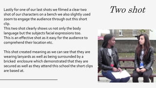 Two shotLastly for one of our last shots we filmed a clear two
shot of our characters on a bench we also slightly used
zoom to engage the audience through out this short
clip.
This two shot clearly shows us not only the body
language but the subjects facial expressions too.
This is an effective shot as it easy for the audience to
comprehend their location etc.
This shot created meaning as we can see that they are
wearing lanyards as well as being surrounded by a
bricked enclosure which demonstrated that they are
secured as well as they attend this school the short clips
are based at.
 
