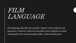 FILM
LANGUAGE
Film language describes the way film ‘speaks’ to the audience and
spectators. Producers, directors and editors work together to create
meaning from the moving images of film, video and television.
 