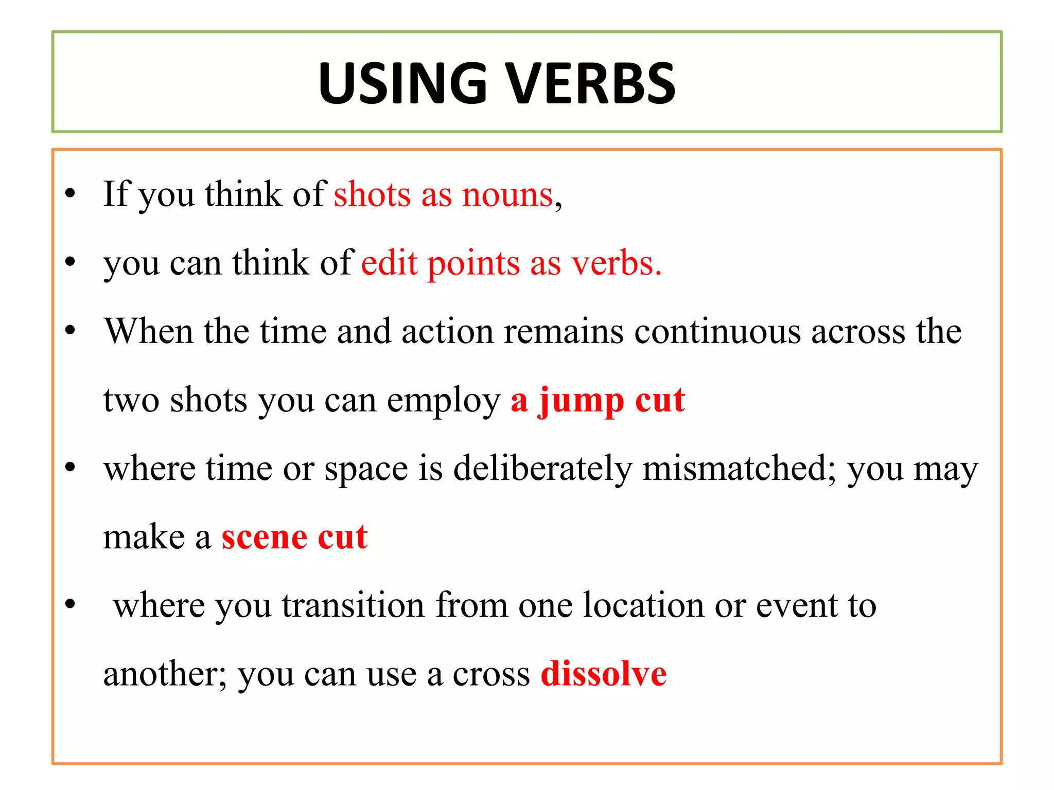 USING VERBS
• If you think of shots as nouns,
• you can think of edit points as verbs.
• When the time and action remains continuous across the
two shots you can employ a jump cut
• where time or space is deliberately mismatched; you may
make a scene cut
• where you transition from one location or event to
another; you can use a cross dissolve
 