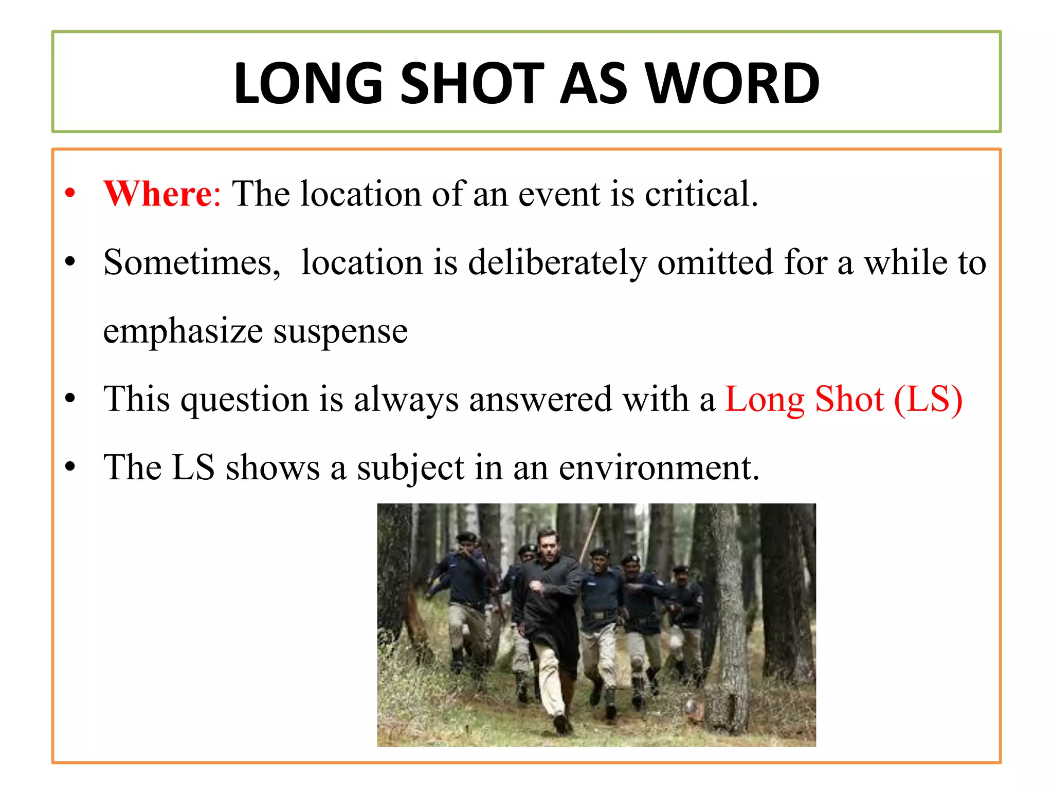 LONG SHOT AS WORD
• Where: The location of an event is critical.
• Sometimes, location is deliberately omitted for a while to
emphasize suspense
• This question is always answered with a Long Shot (LS)
• The LS shows a subject in an environment.
 